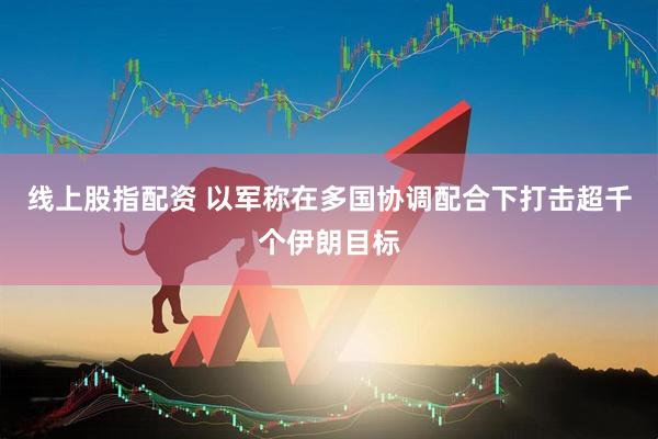 线上股指配资 以军称在多国协调配合下打击超千个伊朗目标