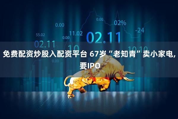 免费配资炒股入配资平台 67岁“老知青”卖小家电, 要IPO