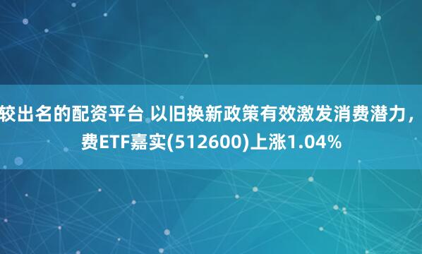 比较出名的配资平台 以旧换新政策有效激发消费潜力，消费ETF嘉实(512600)上涨1.04%