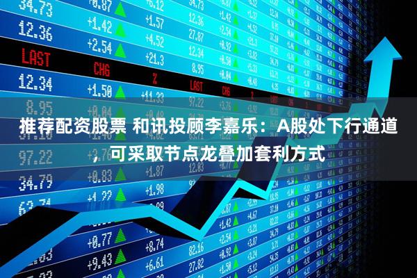 推荐配资股票 和讯投顾李嘉乐：A股处下行通道，可采取节点龙叠加套利方式