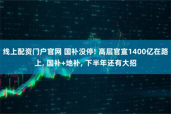 线上配资门户官网 国补没停! 高层官宣1400亿在路上, 国补+地补, 下半年还有大招
