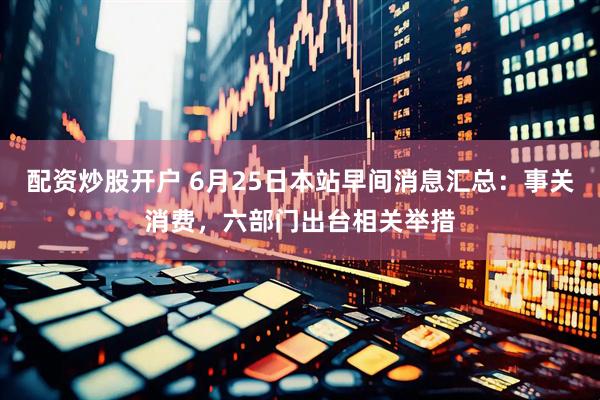 配资炒股开户 6月25日本站早间消息汇总：事关消费，六部门出台相关举措
