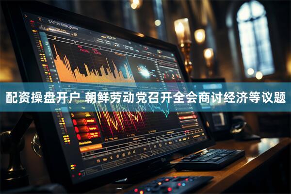 配资操盘开户 朝鲜劳动党召开全会商讨经济等议题