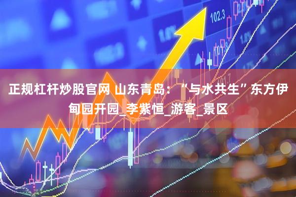 正规杠杆炒股官网 山东青岛：“与水共生”东方伊甸园开园_李紫恒_游客_景区