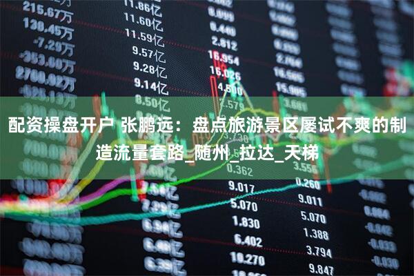 配资操盘开户 张鹏远：盘点旅游景区屡试不爽的制造流量套路_随州_拉达_天梯