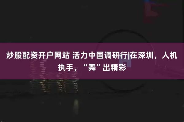 炒股配资开户网站 活力中国调研行|在深圳，人机执手，“舞”出精彩
