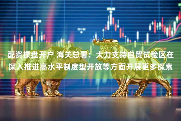 配资操盘开户 海关总署：大力支持自贸试验区在深入推进高水平制度型开放等方面开展更多探索