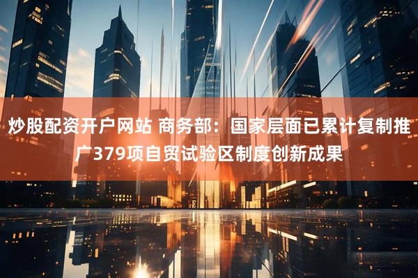 炒股配资开户网站 商务部：国家层面已累计复制推广379项自贸试验区制度创新成果