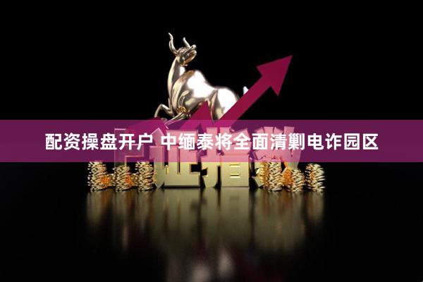 配资操盘开户 中缅泰将全面清剿电诈园区