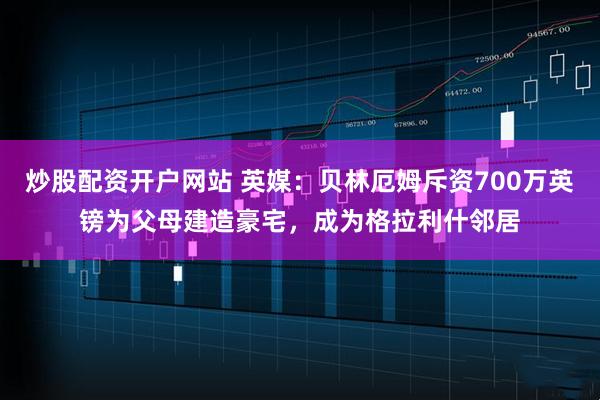 炒股配资开户网站 英媒：贝林厄姆斥资700万英镑为父母建造豪宅，成为格拉利什邻居