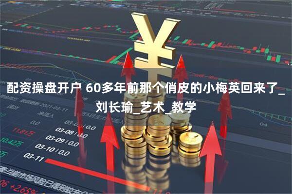 配资操盘开户 60多年前那个俏皮的小梅英回来了_刘长瑜_艺术_教学
