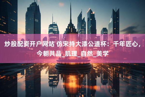 炒股配资开户网站 仿宋持大漆公道杯：千年匠心，今朝共品_肌理_自然_美学
