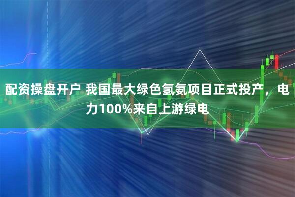 配资操盘开户 我国最大绿色氢氨项目正式投产，电力100%来自上游绿电