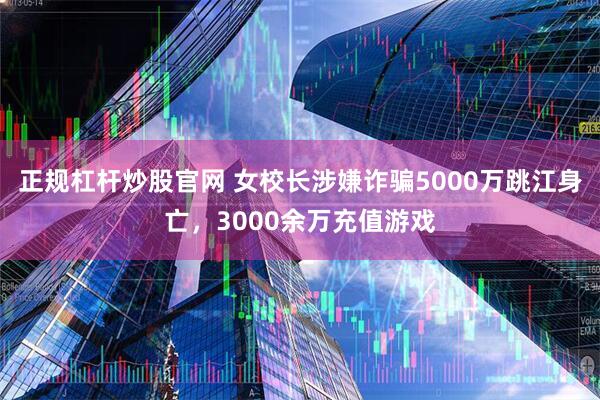 正规杠杆炒股官网 女校长涉嫌诈骗5000万跳江身亡，3000余万充值游戏