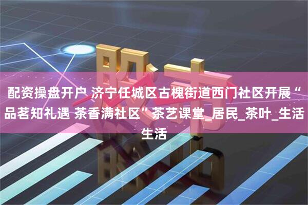 配资操盘开户 济宁任城区古槐街道西门社区开展“品茗知礼遇 茶香满社区”茶艺课堂_居民_茶叶_生活