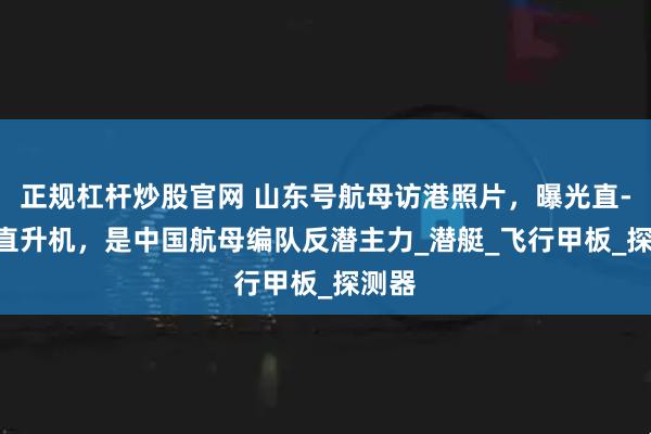 正规杠杆炒股官网 山东号航母访港照片，曝光直-18F直升机，是中国航母编队反潜主力_潜艇_飞行甲板_探测器