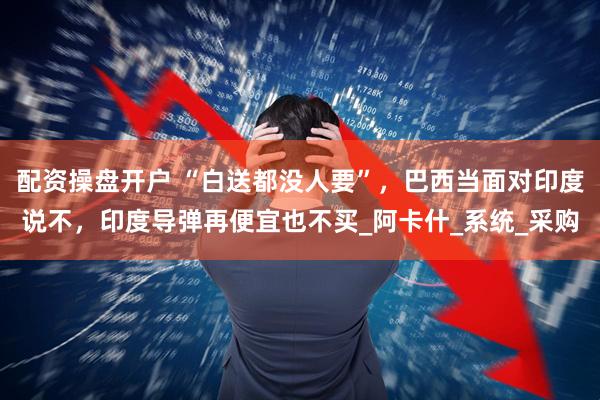 配资操盘开户 “白送都没人要”，巴西当面对印度说不，印度导弹再便宜也不买_阿卡什_系统_采购