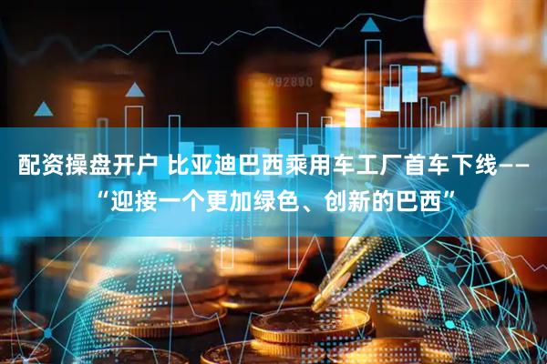 配资操盘开户 比亚迪巴西乘用车工厂首车下线——“迎接一个更加绿色、创新的巴西”