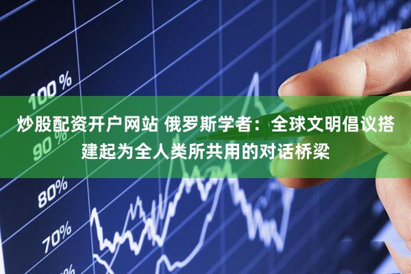 炒股配资开户网站 俄罗斯学者：全球文明倡议搭建起为全人类所共用的对话桥梁