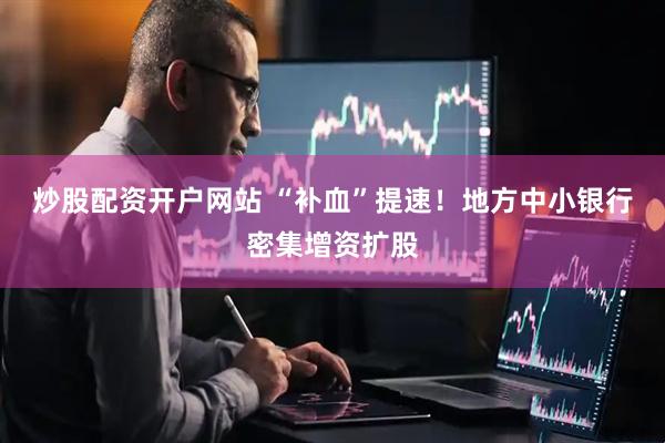 炒股配资开户网站 “补血”提速！地方中小银行密集增资扩股