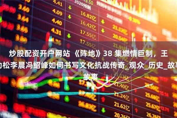 炒股配资开户网站 《阵地》38 集燃情巨制，王劲松李晨冯绍峰如何书写文化抗战传奇_观众_历史_故事