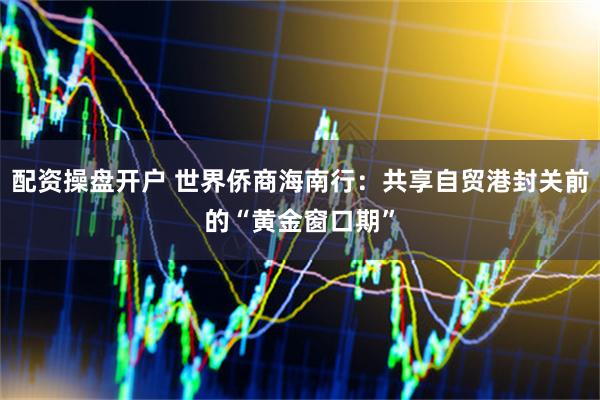 配资操盘开户 世界侨商海南行：共享自贸港封关前的“黄金窗口期”