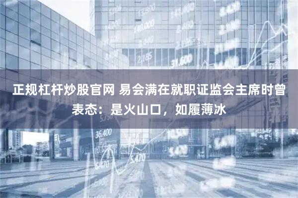 正规杠杆炒股官网 易会满在就职证监会主席时曾表态：是火山口，如履薄冰
