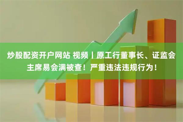 炒股配资开户网站 视频丨原工行董事长、证监会主席易会满被查！严重违法违规行为！