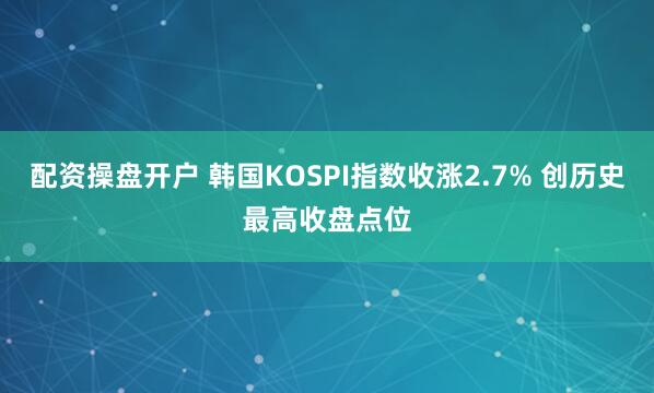 配资操盘开户 韩国KOSPI指数收涨2.7% 创历史最高收盘点位