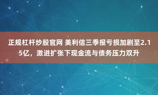 正规杠杆炒股官网 美利信三季报亏损加剧至2.15亿，激进扩张下现金流与债务压力双升