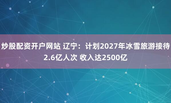 炒股配资开户网站 辽宁:计划2027年冰雪旅游接待2.6亿人次 收入达2500亿