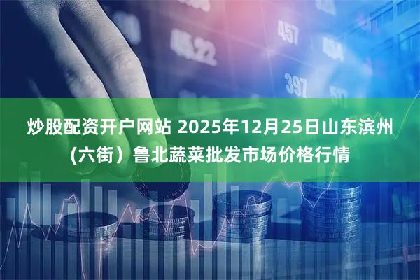 炒股配资开户网站 2025年12月25日山东滨州(六街）鲁北蔬菜批发市场价格行情