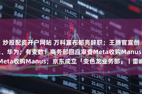 炒股配资开户网站 万科宣布郁亮辞职；王腾官宣创业，核心成员来自小米、华为；有变数！商务部回应审查Meta收购Manus；京东成立「变色龙业务部」丨雷峰早报