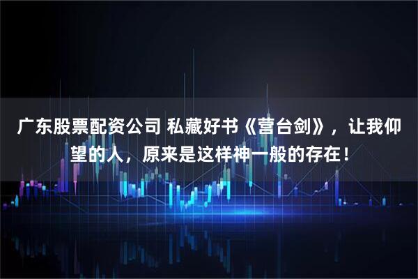广东股票配资公司 私藏好书《营台剑》，让我仰望的人，原来是这样神一般的存在！