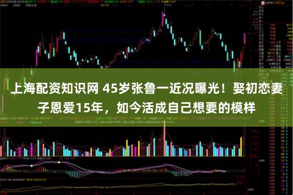 上海配资知识网 45岁张鲁一近况曝光！娶初恋妻子恩爱15年，如今活成自己想要的模样