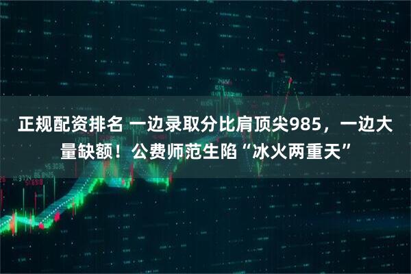 正规配资排名 一边录取分比肩顶尖985，一边大量缺额！公费师范生陷“冰火两重天”