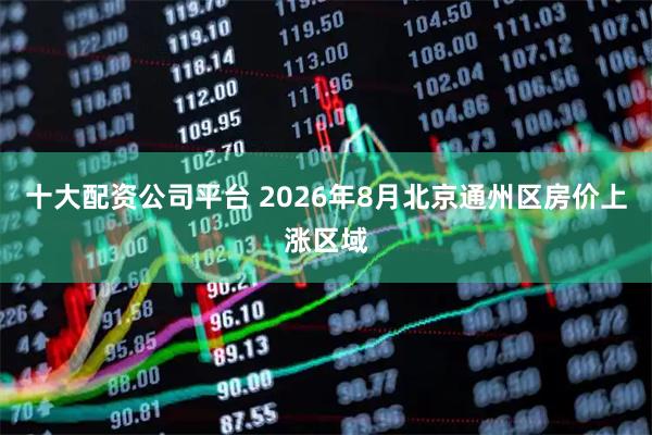 十大配资公司平台 2026年8月北京通州区房价上涨区域