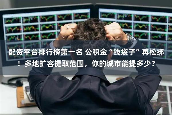 配资平台排行榜第一名 公积金“钱袋子”再松绑！多地扩容提取范围，你的城市能提多少？
