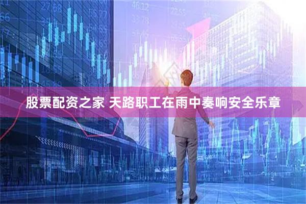 股票配资之家 天路职工在雨中奏响安全乐章