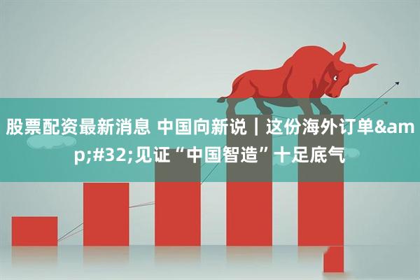股票配资最新消息 中国向新说｜这份海外订单 见证“中国智造”十足底气